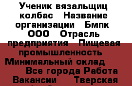 Ученик вязальщиц колбас › Название организации ­ Бмпк, ООО › Отрасль предприятия ­ Пищевая промышленность › Минимальный оклад ­ 18 000 - Все города Работа » Вакансии   . Тверская обл.,Осташков г.